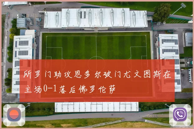 所罗门助攻恩多尔破门尤文图斯在主场0-1落后佛罗伦萨