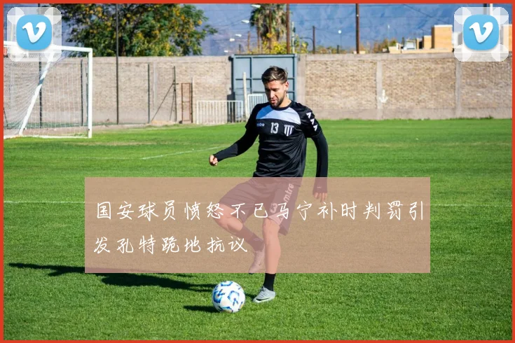 国安球员愤怒不已马宁补时判罚引发孔特跪地抗议