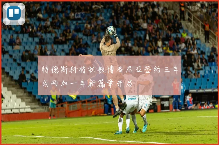 特德斯科将执教博洛尼亚签约三年或两加一年新篇章开启