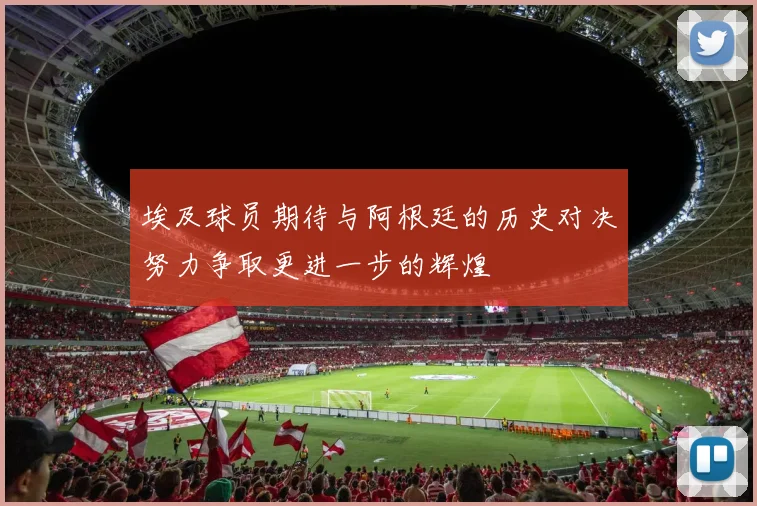 埃及球员期待与阿根廷的历史对决努力争取更进一步的辉煌