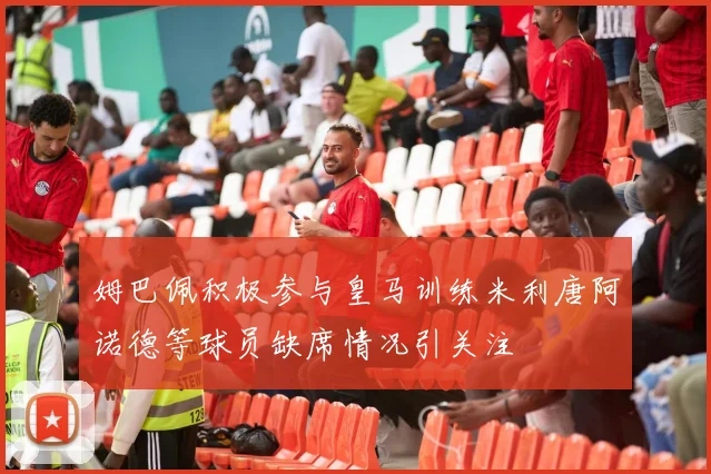 姆巴佩积极参与皇马训练米利唐阿诺德等球员缺席情况引关注