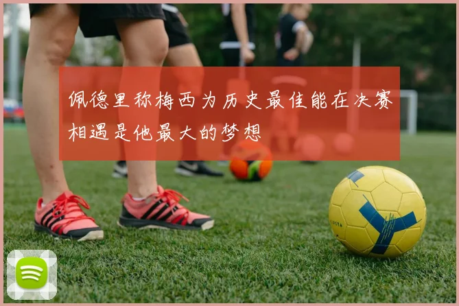 佩德里称梅西为历史最佳能在决赛相遇是他最大的梦想