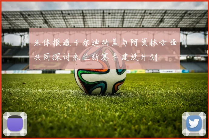 米体报道卡尔迪纳莱与阿莫林会面共同探讨米兰新赛季建设计划