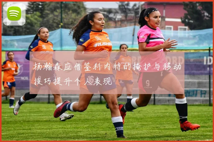 杨瀚森应借鉴科内特的掩护与移动技巧提升个人表现