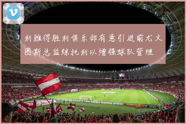 利雅得胜利俱乐部有意引进前尤文图斯总监琼托利以增强球队管理