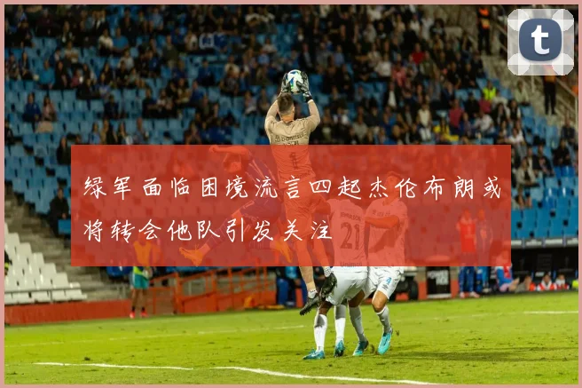 绿军面临困境流言四起杰伦布朗或将转会他队引发关注
