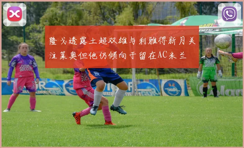 隆戈透露土超双雄与利雅得新月关注莱奥但他仍倾向于留在AC米兰