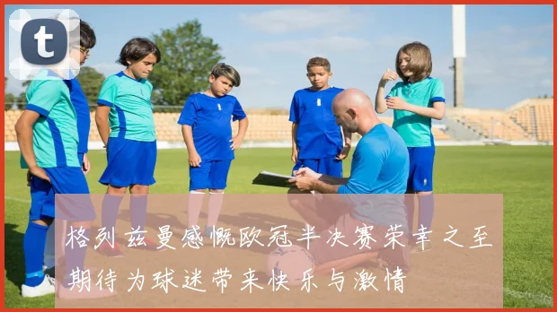 格列兹曼感慨欧冠半决赛荣幸之至期待为球迷带来快乐与激情