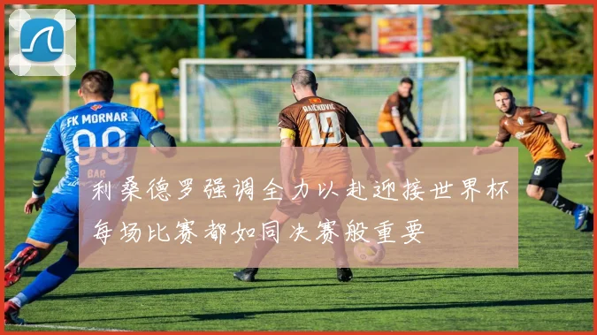 利桑德罗强调全力以赴迎接世界杯每场比赛都如同决赛般重要